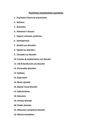 Psychiatry examination questions
1. Psychiatric history & examination
2. Delirium
3. Dementia
4. Alzheimer's disease
5. Organic amnestic syndrome
6. Schizophrenia
7. Alcohol use disorders
8. Opioid use disorders
9. Cannabis use disorder
10. Cocaine & amphetamine use disorder
11. LSD & barbiturate use disorder
12. Personality disorders
13. Epilepsy
14. Depression
15. Manic episode
16. Bipolar mood disorder
17. Hallucinations
18. Delusions
19. Anxiety disorder
20. Phobic disorder
21. Obsessive-compulsive disorder
22. Mental retardation

 