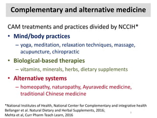 Complementary and alternative medicine
CAM treatments and practices divided by NCCIH*
• Mind/body practices
– yoga, meditation, relaxation techniques, massage,
acupuncture, chiropractic
• Biological-based therapies
– vitamins, minerals, herbs, dietary supplements
• Alternative systems
– homeopathy, naturopathy, Ayuravedic medicine,
traditional Chinese medicine
*National Institutes of Health, National Center for Complementary and integrative health
Bellanger et al. Natural Dietary and Herbal Supplements, 2016;
Mehta et al, Curr Pharm Teach Learn, 2016
3
 