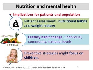 Nutrition and mental health
• Implications for patients and population
Freeman. Am J Psychiatry, 2010 ; Dawson et al. Intern Rev Neurobiol, 2016 9
Patient assessment : nutritional habits
and weight history
Dietary habit change : individual,
community, national levels
Preventive strategies might focus on
children,
 