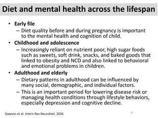 Diet and mental health across the lifespan
• Early file
– Diet quality before and during pregnancy is important
to the mental health and cognition of child.
• Childhood and adolescence
– Increasingly reliant on nutrient poor, high sugar foods
such as sweets, soft drink, snacks, and baked goods that
linked to obesity and NCD and also linked to behavioral
and emotional problems in children.
• Adulthood and elderly
– Dietary patterns in adulthood can be influenced by
many social, demographic, and individual factors.
– This is an important period for lowering disease risk or
managing health conditions through lifestyle behaviors,
especially depression and cognitive decline.
Dawson et al. Intern Rev Neurobiol, 2016 10
 