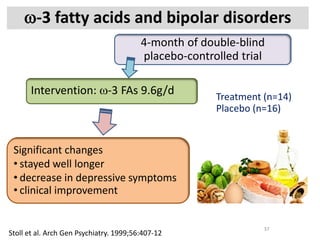ω-3 fatty acids and bipolar disorders
Stoll et al. Arch Gen Psychiatry. 1999;56:407-12
37
4-month of double-blind
placebo-controlled trial
Intervention: ω-3 FAs 9.6g/d
Significant changes
• stayed well longer
• decrease in depressive symptoms
• clinical improvement
Treatment (n=14)
Placebo (n=16)
 