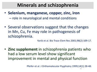 Minerals and schizophrenia
• Selenium, manganese, copper, zinc, iron
– role in neurological and mental conditions
• Several observations suggest that the changes
in Mn, Cu, Fe may role in pathogenesis of
schizophrenia.
Yanik et al. Bio Trace Elem Res 2001;98(2):109-17.
• Zinc supplement in schizophrenia patients who
had a low serum level show significant
improvement in mental and physical function
Pfeifer et al. J Orthomolecular Psyphiatry 1999;14(1) 28-48.
43
 