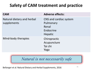 Safety of CAM treatment and practice
Bellanger et al. Natural Dietary and Herbal Supplements, 2016
CAM Adverse effects:
Natural dietary and herbal
supplements
CNS and cardiac system
Pulmonary
Renal
Endocrine
Hepatic
Mind-body therapies Chiropractic
Acupuncture
Tai chi
Yoga
45
Natural is not necessarily safe
 