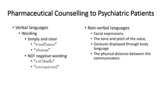 Pharmaceutical Counselling to Psychiatric Patients
• Verbal languages
• Wording
• Simply and clear
• “สารเคมีในสมอง”
• “ปรับสมดุล”
• NO! negative wording
• “ยาทําให้สดชื่น”
• “ยาควบคุมอารมณ์”
• Non-verbal languages
• Facial expressions
• The tone and pitch of the voice,
• Gestures displayed through body
language
• The physical distance between the
communicators.
 