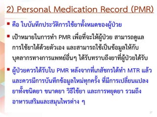 2) Personal Medication Record (PMR)
 คือ ใบบันทึกประวัติการใชยาทั้งหมดของผูปวย
 เปาหมายในการทํา PMR เพื่อที่จะใหผูปวย สามารถดูแล
การใชยาไดดวยตัวเอง และสามารถใชเปนขอมูลใหกับ
บุคลากรทางการแพทยอื่นๆ ไดรับทราบถึงยาที่ผูปวยไดรับ
 ผูปวยควรไดรับใบ PMR หลังจากที่เภสัชกรไดทํา MTR แลว
และควรมีการบันทึกขอมูลใหมทุกครั้ง ที่มีการเปลี่ยนแปลง
ยาทั้งชนิดยา ขนาดยา วิธีใชยา และการหยุดยา รวมถึง
อาหารเสริมและสมุนไพรตาง ๆ
27
 