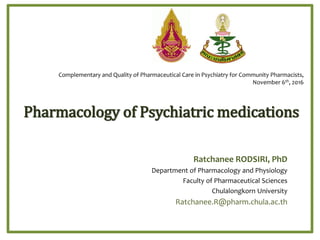Pharmacology of Psychiatric medications
Ratchanee RODSIRI, PhD
Department of Pharmacology and Physiology
Faculty of Pharmaceutical Sciences
Chulalongkorn University
Ratchanee.R@pharm.chula.ac.th
Complementary and Quality of Pharmaceutical Care in Psychiatry for Community Pharmacists,
November 6th, 2016
 