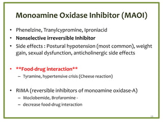 Monoamine Oxidase Inhibitor (MAOI)
• Phenelzine, Tranylcypromine, Iproniacid
• Nonselective irreversible Inhibitor
• Side effects : Postural hypotension (most common), weight
gain, sexual dysfunction, anticholinergic side effects
• **Food-drug interaction**
– Tyramine, hypertensive crisis (Cheese reaction)
• RIMA (reversible inhibitors of monoamine oxidase-A)
– Moclobemide, Brofaromine -
– decrease food-drug interaction
18
 