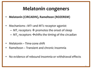 Melatonin congeners
• Melatonin (CIRCADIN), Ramelteon (ROZEREM)
• Mechanisms : MT1 and MT2 receptor agonist
– MT1 receptors  promotes the onset of sleep
– MT2 receptors shifts the timing of the circadian
• Melatonin – Time-zone shift
• Ramelteon – Transient and chronic insomnia
• No evidence of rebound insomnia or withdrawal effects
32
 