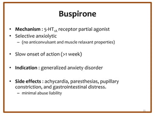 Buspirone
• Mechanism : 5-HT1A receptor partial agonist
• Selective anxiolytic
– (no anticonvulsant and muscle relaxant properties)
• Slow onset of action (>1 week)
• Indication : generalized anxiety disorder
• Side effects : achycardia, paresthesias, pupillary
constriction, and gastrointestinal distress.
– minimal abuse liability
35
 