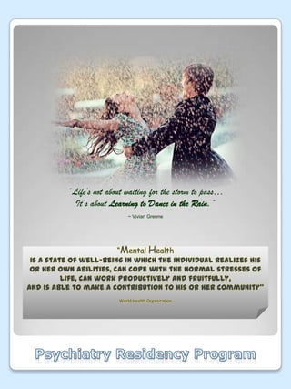 “Life’s not about waiting for the storm to pass…It’s about Learning to Dance in the Rain.”~ Vivian Greene“Mental Health Is a state of well-being in which the individual realizes his or her own abilities, can cope with the normal stresses of life,can work productively and fruitfully,And is able to make a contribution to his or her community”World Health OrganizationPsychiatry Residency Program
