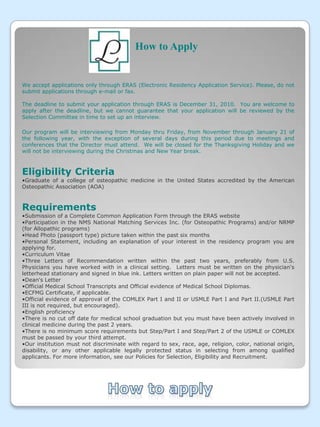 How to ApplyWe accept applications only through ERAS (Electronic Residency Application Service). Please, do not submit applications through e-mail or fax. The deadline to submit your application through ERAS is December 31, 2010.  You are welcome to apply after the deadline, but we cannot guarantee that your application will be reviewed by the Selection Committee in time to set up an interview.Our program will be interviewing from Monday thru Friday, from November through January 21 of the following year, with the exception of several days during this period due to meetings and conferences that the Director must attend.  We will be closed for the Thanksgiving Holiday and we will not be interviewing during the Christmas and New Year break.Eligibility CriteriaGraduate of a college of osteopathic medicine in the United States accredited by the American Osteopathic Association (AOA) RequirementsSubmission of a Complete Common Application Form through the ERAS website 