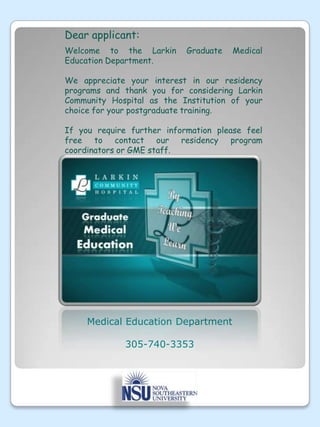 Dear applicant:Welcome to the Larkin Graduate Medical Education Department. We appreciate your interest in our residency programs and thank you for considering Larkin Community Hospital as the Institution of your choice for your postgraduate training. If you require further information please feel free to contact our residency program coordinators or GME staff.Medical Education Department305-740-3353