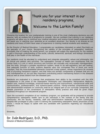 Thank you for your interest in our residency programs,Welcome to the Larkin Family!Choosing the location for your postgraduate training is one of the most challenging decisions you will assume, with an endless list of programs to consider. We are confident that training in our residency programs will allow you to continue your medical education and receive broad-based preparation that will assist you in reaching your potential as an excellent physician. Our faculty is as diverse as our residents and many of them have years of experience in training medical students and residents. As the Director of Medical Education, I congratulate our candidates interested on select Psychiatry as the specialty of your choice. Recognizing the validity of the principles of osteopathic medicine, principally that of treating the whole person, our program will supply the opportunity for the resident to gain a thorough understanding of the social, cultural, behavioral, spiritual, and biologic dimensions that play in the health of the individual. Our residents must be educated to understand and integrate osteopathic values and philosophy into all clinical and patient care activities. The osteopathic concept of health care emphasizes that the human body is a unit in which structure and function are mutually and reciprocally interdependent; that the body, through a complex equilibrium system, tends to be self-regulatory and self healing; that adequate function of body systems depends upon the unimpeded flow of blood and nerve impulses; that the musculoskeletal elements comprise a body system, whose importance far exceeds that of providing framework support; and that there are somatic components of disease that are not only manifestations of, but are also important contributing and/or maintaining factors in the diseased area as well as areas distant from the diseased part. Residents are evaluated in a manner that emphasizes their ability to be compliant with the AOA competences in the areas of the Osteopathic Philosophy and Osteopathic Manipulative Medicine, patient care, medical knowledge, practiced-based learning and improvement, interpersonal skills and communication, professionalism, and systems-based practice. Family-oriented comprehensive care with demonstrated emphasis on continuity shall be an integral part of our curricular component, and disease prevention is the cornerstone of osteopathic family practice and shall be given major emphasis throughout our educational program.Upon the successful completion of our residency program, our graduates will be prepared to provide comprehensive osteopathic health care to the individual in the context of the family and the community. We the faculty, residents, staff and administrative leadership at Larkin Community Hospital feel privileged to play a part in training the outstanding osteopathic family physicians of the future. I would be happy to speak with any candidate with questions regarding our educational program.Sincerely,Dr. IvánRodríguez, D.O., PhD.Director of Medical Education