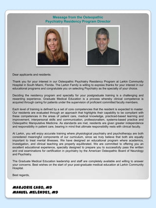 Message from the OsteopathicPsychiatry Residency Program DirectorDear applicants and residents:Thank you for your interest in our Osteopathic Psychiatry Residency Program at Larkin Community Hospital in South Miami, Florida. The Larkin Family is willing to express thanks for your interest in our educational programs and congratulate you on selecting Psychiatry as the specialty of your choice.Deciding the residency program and specialty for your postgraduate training is a challenging and rewarding experience. Graduate Medical Education is a process whereby clinical competence is acquired through caring for patients under the supervision of proficient committed faculty members.Each level of training is defined by a set of core competencies that the resident is expected to master. Our residents are evaluated through an approach that highlights their capability to be compliant with these competences in the areas of patient care, medical knowledge, practiced-based learning and improvement, interpersonal skills and communication, professionalism, systems-based practice and Osteopathic Manipulative Medicine. As standards are met, residents are given greater independence and responsibility in patient care, bearing in mind that ultimate responsibility rests with clinical faculty.At Larkin, you will enjoy accurate training where physiological psychiatry and psychotherapy are both considered meaningful components of our curriculum, since we truly believe that both are equally important to treat mental illnesses. We have designed an educational program where academics, investigation, and clinical teaching are properly equilibrated. We are committed to offering you an excellent educational experience, specially designed to prepare you to successfully pass the written and oral examinations for certification in psychiatry by the American Osteopathic Board of Neurology and Psychiatry. The Graduate Medical Education leadership and staff are completely available and willing to answer your concerns. Best wishes on the start of your post-graduate medical education at Larkin Community Hospital.Best regards,Marjorie Caro, MDManuel Meléndez, MD