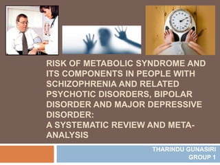 RISK OF METABOLIC SYNDROME AND
ITS COMPONENTS IN PEOPLE WITH
SCHIZOPHRENIA AND RELATED
PSYCHOTIC DISORDERS, BIPOLAR
DISORDER AND MAJOR DEPRESSIVE
DISORDER:
A SYSTEMATIC REVIEW AND META-
ANALYSIS
THARINDU GUNASIRI
GROUP 1
 