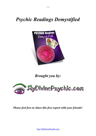 -1-




  Psychic Readings Demystified




                   Brought you by:




Please feel free to share this free report with your friends!




                    http://MyDivinePsychic.com
 