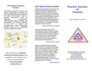 The Psychic Society of
           Toronto
                                          MEET SOME OF OUR LECTURERS                          P sychi c So ci et y
                                          Professional Astrological Consultant for over
                                          40 years Television & radio personality
                                                                                                      of
The Psychic Society of Toronto is an
Ontario organization of scholars and
                                          Principle and teacher of RASA School of
                                          Astrology for 35 years curriculum approved
                                                                                                  To r o nto
new age professional that engage in       by the Professional Astrologers Inc. Founder
the study and learning of psi (or         and president of the IAO Research Library of
psychic) experiences, such as             Divine Sciences & the Healing Arts. (25+
telepathy,              clairvoyance,     years) International speaking engagements              A great place to learn
psychokinesis, psychic healing, and       and seminars (35+ years) Author Invented
precognition. The primary objective       the Celestial Harp, a 72 stringed instrument
of the PST is explore and                 designed to play a horoscope.
understanding these experiences                         -Robert Armstrong, Astrologer
through lectures and workshops
given throughout the month.                Nancy has the ability to tap into the
                                          understanding and flow of energy, allowing
                                          her to discover the 'path of least resistance'.
                                          As she shares these concepts with others on
                                          a personal level, she inspires and guides
                                          them to align with their own individual
                                          energetic current to find their own path of
                                          least resistance within their lives.
                                                               -Nancy Arruda, Intuitive

                                          Marilyn is Certified Astrologer, Medium,
                                          reader of the Tarot, Astrology, Numerology,
                                          Runes, and many other tools. For over 35
                                          years she has worked as a lecturer, teacher,
                                          author, and a clairvoyant medium reader
                                                                                              Psychic Society of Toronto
  Keep to date with us on Facebook        internationally. A current member of ISAR
                                                                                                   519 Community Centre
                                          (International Society for Astrological                    519 Church Street
Friends of The Psychic Society or visit   Research), and AFAN (Association for                     Toronto, Ont M4Y 2C9
our website for more information on our   Astrological Networking), The Toronto                    Phone: (416) 654-1109
                                          Psychic Society, Astrology Toronto, and the       www.toronto-psychic-society.webs.com
     lecture series and lecturers at      Spiritualist Church of Canada.
                .
        www.toronto-psychic-                                          -Marilyn Mazzotta
          society.webs.com
 