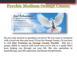 Do you want answers to questions you have? Do you want to reconnect
with a loved one that past away? If you live Orange County, CA you have
to visit Kim Trotman an Orange County Psychic. Kim has a
unique ability to connect with loved ones you’ve lost or a guide that’s
been helping you through out your life. She also specializes in
hypnotherapy, past life regression, and dream interpretation.
 