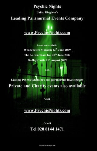 Psychic Nights
                   United Kingdom’s

 Leading Paranormal Events Company


          www.PsychicNights.com

                    Events now available:

          Woodchester Mansion 12th June 2009
          The Ancient Ram Inn 27th June 2009
             Dudley Castle 21st August 2009


                                With



 Leading Psychic Medium’s and paranormal Investigators

Private and Charity events also available

                               Visit


          www.PsychicNights.com

                             Or call

               Tel 020 8144 1471


                      Copyright Psychic Nights 2009
 