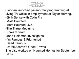 Siobhan launched paranormal programming at
Living TV whilst in employment at Taylor Herring.
•6ixth Sense with Colin Fry
•Most Haunted
•Most Haunted Live
•The Three Mediums
•Scream Team
•Jane Goldman Investigates
•I’m Famous & Frightened
•Dead Famous
•Derek Acorah’s Ghost Towns
She also worked on Haunted Homes for September
Films
 