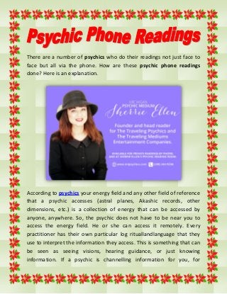 There are a number of psychics who do their readings not just face to
face but all via the phone. How are these psychic phone readings
done? Here is an explanation.
According to psychics your energy field and any other field of reference
that a psychic accesses (astral planes, Akashic records, other
dimensions, etc.) is a collection of energy that can be accessed by
anyone, anywhere. So, the psychic does not have to be near you to
access the energy field. He or she can access it remotely. Every
practitioner has their own particular log rituallandlanguage that they
use to interpret the information they access. This is something that can
be seen as seeing visions, hearing guidance, or just knowing
information. If a psychic is channelling information for you, for
 