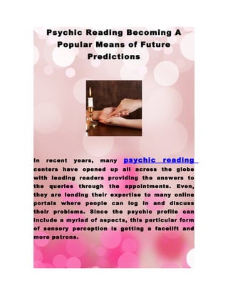 Psychic Reading Becoming A
         Popular Means of Future
                    Predictions




In    recent    years,   many    psychic   reading
centers have opened up all across the globe
with leading readers providing the answers to
the   queries    through   the   appointments.   Even,
they are lending their expertise to many online
portals where people can log in and discuss
their problems. Since the psychic profile can
include a myriad of aspects, this particular form
of sensory perception is getting a facelift and
more patrons.
 