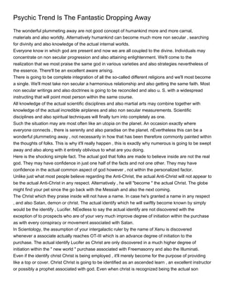 Psychic Trend Is The Fantastic Dropping Away
The wonderful plummeting away are not good concept of humankind more and more carnal,
materials and also worldly. Alternatively humankind can become much more non secular , searching
for divinity and also knowledge of the actual internal worlds.
Everyone know in which god are present and now we are all coupled to the divine. Individuals may
concentrate on non secular progression and also attaining enlightenment. We'll come to the
realization that we most praise the same god in various varieties and also strategies nevertheless of
the essence. There'll be an excellent aware arising.
There is going to be complete integration of all the so-called different religions and we'll most become
a single. We'll most take non secular a harmonious relationship and also getting the same faith. Most
non secular writings and also doctrines is going to be reconciled and also u. S. with a widespread
instructing that will point most person within the same course.
All knowledge of the actual scientific disciplines and also martial arts may combine together with
knowledge of the actual incredible airplanes and also non secular measurements. Scientific
disciplines and also spiritual techniques will finally turn into completely as one.
Such the situation may are most often like an utopia on the planet. An occasion exactly where
everyone connects , there is serenity and also paradise on the planet. nEvertheless this can be a
wonderful plummeting away , not necessarily in how that has been therefore commonly painted within
the thoughts of folks. This is why it'll really happen , this is exactly why numerous is going to be swept
away and also along with it entirely oblivious to what are you doing.
Here is the shocking simple fact. The actual god that folks are made to believe inside are not the real
god. They may have confidence in just one half of the facts and not one other. They may have
confidence in the actual common aspect of god however , not within the personalized factor.
Unlike just what most people believe regarding the Anti-Christ, the actual Anti-Christ will not appear to
be the actual Anti-Christ in any respect. Alternatively , he will "become " the actual Christ. The globe
might find your pet since the go back with the Messiah and also the next coming.
The Christ which they praise inside will not have a name. In case he's granted a name in any respect
, and also Satan, demon or christ. The actual identify which he will swiftly become known by simply
would be the identify , Lucifer. NEedless to say the actual identify are not discovered with the
exception of to prospects who are of your very much improve degree of initiation within the purchase
as with every conspiracy or movement associated with Satan.
In Scientology, the assumption of your intergalactic ruler by the name of Xenu is discovered
whenever a associate actually reaches OT-III which is an advance degree of initiation to the
purchase. The actual identify Lucifer as Christ are only discovered in a much higher degree of
initiation within the " new world " purchase associated with Freemasonry and also the Illuminati.
Even if the identify christ Christ is being employed , it'll merely become for the purpose of providing
like a top or cover. Christ Christ is going to be identified as an ascended learn , an excellent instructor
or possibly a prophet associated with god. Even when christ is recognized being the actual son
 