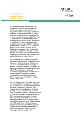Erfolgsfaktor Arbeitsschutz
Erfolgsfaktor Sicherheit
Erfolgsfaktor Gesundheit
Erfolgsfaktor Personal




Die Gespräche unterliegen selbstverständlich der
Schweigepflicht. „Wenn die Krankheit zu weit fort-
geschritten ist, begleiten wir den Betroffenen in
geeignete therapeutische Einrichtungen oder Kliniken
und gliedern ihn anschließend wieder in die Arbeits-
welt ein. Bei frühzeitiger Intervention reichen aber fünf
Beratungs-Doppelstunden aus,“ sagt Jutta Pestel-Fuss,
die den Bereich leitet. „Wir führen die Arbeitnehmer
dahin, wieder an sich selbst zu glauben. Das hat nichts
mit Esoterik zu tun, sondern mit einer ganz realisti-
schen Besinnung auf die eigenen Stärken und zurück-
liegenden Erfolge. Oft treffen wir auf gut ausgebildete
Menschen mit ganz großen Fähigkeiten, die sich
plötzlich nichts mehr zutrauen. Auch Führungskräfte
sind nicht davor gefeit. Es ist bedauerlich, wenn den
Menschen nicht geholfen wird, sie sich dann dauerhaft
depressiv und immer wertloser fühlen. Das würde auch
gesellschaftlich zu einem großen Problem.“

Nicht nur aus ethischen Gründen ist es unverzeihlich,
den starken Anstieg psychischer Erkrankungen einfach
hinzunehmen, statt ihn systematisch einzudämmen.
Auch im volkswirtschaftlichen Zusammenhang ist es
skandalös. „Die deutsche Wirtschaft ist bekanntlich von
einem besorgniserregenden Fachkräftemangel bedroht,“
so Pestel-Fuss. „Das ist schon existenziell.
Wir können es uns gar nicht erlauben, immer mehr an
sich leistungswillige Arbeitnehmer zu verlieren.
Psychische Erkrankungen fangen im Schnitt mit
23 Krankentagen an und enden mit dem vorzeitigen
Ausstieg aus dem Beruf.“

Jede dritte Frühverrentung in 2007 ist laut AOK Bericht
auf psychische Probleme zurückzuführen. Und bereits
2006 sei dem Staat ein durch depressive Erkrankungen
verursachter Schaden von 26,7 Milliarden EURO
entstanden, berechnete das Statistische Bundesamt.
„Das ist aber noch lange nicht das Ende der Fahnen-
stange,“ mahnt Paula Vogelheim. „Wenn wir nicht endlich
auf breiter Flur aktiv werden, werden Depressionen bis
2020 an der Spitze arbeitsbedingter Erkrankungen
stehen. Diese Prognose der WHO scheint uns aus-
gesprochen realistisch. Da wir aus dem Kreis großer
Wirtschaftsunternehmen eine immer größere Nachfrage
unseres Führungskräfte- und Mitarbeiterberatungs
Portfolios, insbesondere unseres Präventivangebots in
speziellen Workshops, erhalten, haben wir aber die
Hoffnung, dass der weitere Anstieg psychischer
Erkrankungen doch noch gestoppt wird.“
 