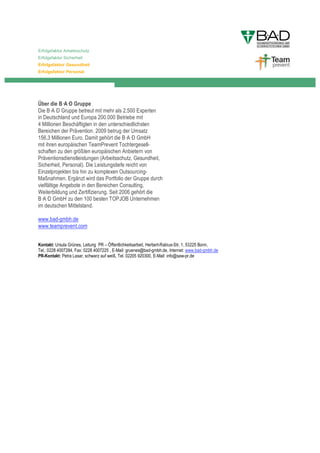 Erfolgsfaktor Arbeitsschutz
Erfolgsfaktor Sicherheit
Erfolgsfaktor Gesundheit
Erfolgsfaktor Personal




Über die B A D Gruppe
Die B A D Gruppe betreut mit mehr als 2.500 Experten
in Deutschland und Europa 200.000 Betriebe mit
4 Millionen Beschäftigten in den unterschiedlichsten
Bereichen der Prävention. 2009 betrug der Umsatz
156,3 Millionen Euro. Damit gehört die B A D GmbH
mit ihren europäischen TeamPrevent Tochtergesell-
schaften zu den größten europäischen Anbietern von
Präventionsdienstleistungen (Arbeitsschutz, Gesundheit,
Sicherheit, Personal). Die Leistungstiefe reicht von
Einzelprojekten bis hin zu komplexen Outsourcing-
Maßnahmen. Ergänzt wird das Portfolio der Gruppe durch
vielfältige Angebote in den Bereichen Consulting,
Weiterbildung und Zertifizierung. Seit 2006 gehört die
B A D GmbH zu den 100 besten TOPJOB Unternehmen
im deutschen Mittelstand.

www.bad-gmbh.de
www.teamprevent.com


Kontakt: Ursula Grünes, Leitung PR – Öffentlichkeitsarbeit, Herbert-Rabius-Str. 1, 53225 Bonn,
Tel.: 0228 4007284, Fax: 0228 4007225 , E-Mail: gruenes@bad-gmbh.de, Internet: www.bad-gmbh.de
PR-Kontakt: Petra Lasar, schwarz auf weiß, Tel. 02205 920300, E-Mail: info@saw-pr.de
 