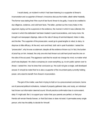 I recall clearly, an incident in which I had been listening to a supporter of Anwar’s
incarceration and a supporter of Anwar’s innocence discuss the matter, albeit rather heatedly.
The former was stating that if the court of law found Anwar to be guilty, it was to be credited to
due diligence, evidence, and cold hard facts. The latter, pointed out the many holes in this
argument, laying out his suspicions in the evidence, the manner in which it was collected, the
manner in which the defendant had been treated in past incarcerations, and many more. He
brought out newspaper clippings, data on the rate of decay of seminal deposit, holes in data,
and the like. The supporter of the prosecution, would go to great lengths to rebut, to deny, to
disprove to little efficacy. At the end, worn and tired, both sat in quiet frustration. I asked the
“prosecution”, why he was so adamant, despite all the evidence thrown out. In fact, the burden
of proof lay on him. Instead, the only one who had thrown out cold hard proof was the one on
the side of the accused. The aggressor said that he would not change his mind, no matter what
proof was displayed. He cited a conspiracy to cover everything up, to win public opinion over to
Anwar. I asked him, how he drew that conclusion up. He could not give a single, well developed
answer. It should be noted that he is also a supporter of the incumbent party currently holding
power, who stand to benefit from Anwar’s incarceration.
The gist of the matter, was that in trying to hold on to a preconceived conclusion, borne
out of personal political inclinations, instead of properly gathered data, and study, an individual
had thrown out information deemed sound. We all practice confirmation bias to some extent,
daily if I might add. Be it, to support your notion that your parents are perfect, or that your
friends will remain friends forever, or that God does or does not exist. It permeates every single
person, who has the ability to decide for himself.
 