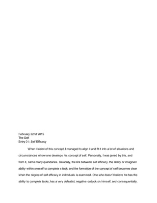 February 22nd 2015
The Self
Entry 01: Self Efficacy
When I learnt of this concept, I managed to align it and fit it into a lot of situations and
circumstances in how one develops his concept of self. Personally, I was jarred by this, and
from it, came many quandaries. Basically, the link between self efficacy, the ability or imagined
ability within oneself to complete a task; and the formation of the concept of self becomes clear
when the degree of self efficacy in individuals is examined. One who doesn’t believe he has the
ability to complete tasks, has a very defeatist, negative outlook on himself, and consequentially,
 