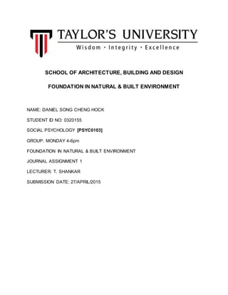 SCHOOL OF ARCHITECTURE, BUILDING AND DESIGN
FOUNDATION IN NATURAL & BUILT ENVIRONMENT
NAME: DANIEL SONG CHENG HOCK
STUDENT ID NO: 0320155
SOCIAL PSYCHOLOGY [PSYC0103]
GROUP: MONDAY 4-6pm
FOUNDATION IN NATURAL & BUILT ENVIRONMENT
JOURNAL ASSIGNMENT 1
LECTURER: T. SHANKAR
SUBMISSION DATE: 27/APRIL/2015
 