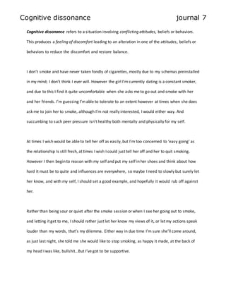 Cognitive dissonance journal 7 
Cognitive dissonance refers to a situation involving conflicting attitudes, beliefs or behaviors. 
This produces a feeling of discomfort leading to an alteration in one of the attitudes, beliefs or 
behaviors to reduce the discomfort and restore balance. 
I don’t smoke and have never taken fondly of cigarettes, mostly due to my schemas preinstalled 
in my mind; I don’t think I ever will. However the girl I’m currently dating is a constant smoker, 
and due to this I find it quite uncomfortable when she asks me to go out and smoke with her 
and her friends. I’m guessing I’m able to tolerate to an extent however at times when she does 
ask me to join her to smoke, although I’m not really interested, I would either way. And 
succumbing to such peer pressure isn’t healthy both mentally and physically for my self. 
At times I wish would be able to tell her off as easily, but I’m too concerned to ‘easy going’ as 
the relationship Is still fresh, at times I wish I could just tell her off and her to quit smoking. 
However I then begin to reason with my self and put my self in her shoes and think about how 
hard it must be to quite and influences are everywhere, so maybe I need to slowly but surely let 
her know, and with my self, I should set a good example, and hopefully it would rub off against 
her. 
Rather than being sour or quiet after the smoke session or when I see her going out to smoke, 
and letting it get to me, I should rather just let her know my views of it, or let my actions speak 
louder than my words, that’s my dilemma. Either way in due time I’m sure she’ll come around, 
as just last night, she told me she would like to stop smoking, as happy it made, at the back of 
my head I was like, bullshit…But I’ve got to be supportive. 
 