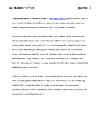 By stander effect journal 8 
The bystander effect, or bystander apathy, is a social psychological phenomenon that refers to 
cases in which individuals do not offer any means of help to a victim when other people are 
present. The probability of help is inversely related to the number of bystanders. 
This particular observation was made by when I was much younger, during a time when was 
with my family and we were about to cross the road and there was an elderly European man 
crossing and he dropped on the spot, at first I’m assuming people had thought he had tripped, 
because that’s what I thought had happened. However a few minutes passed by without 
anyone really wondering what had happened, so I looked up at my mum and dad, wondering 
what they weren’t doing anything. Today I understand that maybe due to having kids with 
them, they probably were reluctant to charge forwards. But didn’t other people immediately go 
and help him, even if he tripped? 
I deducted that night people are always constantly depending on each other, even if we do not 
know each, the expectation for someone to do good is much stronger than the will to do go 
good itself. This is also enhanced by the number of people present, the more people 
apparently, the more we look to depends on others, however if were we solitary, it would feel 
as though the responsibility is then ours. 
 
