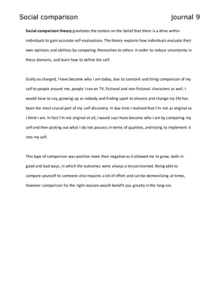 Social comparison journal 9 
Social comparison theory gravitates the centers on the belief that there is a drive within 
individuals to gain accurate self-evaluations. The theory explains how individuals evaluate their 
own opinions and abilities by comparing themselves to others in order to reduce uncertainty in 
these domains, and learn how to define the self. 
Guilty as charged, I have become who I am today, due to constant and tiring comparison of my 
self to people around me, people I see on TV, fictional and non-fictional characters as well. I 
would have to say, growing up as nobody and finding sport to elevate and change my life has 
been the most crucial part of my self-discovery. In due time I realized that I’m not as original as 
I think I am. In fact I’m not original at all, I would say I have become who I am by comparing my 
self and then picking out what I do not possess in terms of qualities, and trying to implement it 
into my self. 
This type of comparison was positive more than negative as it allowed me to grow, both in 
good and bad ways, in which the outcomes were always a lesson learned. Being able to 
compare yourself to someone else requires a lot of effort and can be demoralizing at times, 
however comparison for the right reasons would benefit you greatly in the long run. 
