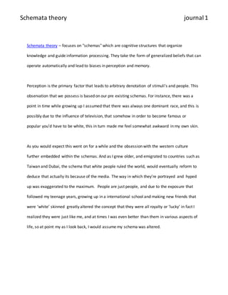 Schemata theory journal 1 
Schemata theory – focuses on "schemas" which are cognitive structures that organize 
knowledge and guide information processing. They take the form of generalized beliefs that can 
operate automatically and lead to biases in perception and memory. 
Perception is the primary factor that leads to arbitrary denotation of stimuli’s and people. This 
observation that we possess is based on our pre existing schemas. For instance, there was a 
point in time while growing up I assumed that there was always one dominant race, and this is 
possibly due to the influence of television, that somehow in order to become famous or 
popular you’d have to be white, this in turn made me feel somewhat awkward in my own skin. 
As you would expect this went on for a while and the obsession with the western culture 
further embedded within the schemas. And as I grew older, and emigrated to countries such as 
Taiwan and Dubai, the schema that white people ruled the world, would eventually reform to 
deduce that actually its because of the media. The way in which they’re portrayed and hyped 
up was exaggerated to the maximum. People are just people, and due to the exposure that 
followed my teenage years, growing up in a international school and making new friends that 
were ‘white’ skinned greatly altered the concept that they were all royalty or ‘lucky’ in fact I 
realized they were just like me, and at times I was even better than them in various aspects of 
life, so at point my as I look back, I would assume my schema was altered. 
 