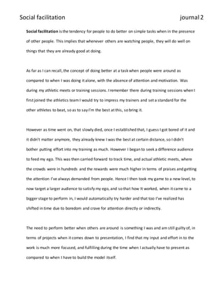 Social facilitation journal 2 
Social facilitation is the tendency for people to do better on simple tasks when in the presence 
of other people. This implies that whenever others are watching people, they will do well on 
things that they are already good at doing. 
As far as I can recall, the concept of doing better at a task when people were around as 
compared to when I was doing it alone, with the absence of attention and motivation. Was 
during my athletic meets or training sessions. I remember there during training sessions when I 
first joined the athletics team I would try to impress my trainers and set a standard for the 
other athletes to beat, so as to say I’m the best at this, so bring it. 
However as time went on, that slowly died, once I established that, I guess I got bored of it and 
it didn’t matter anymore, they already knew I was the best at certain distance, so I didn’t 
bother putting effort into my training as much. However I began to seek a difference audience 
to feed my ego. This was then carried forward to track time, and actual athletic meets, where 
the crowds were in hundreds and the rewards were much higher in terms of praises and getting 
the attention I’ve always demanded from people. Hence I then took my game to a new level, to 
now target a larger audience to satisfy my ego, and so that how It worked, when it came to a 
bigger stage to perform in, I would automatically try harder and that too I’ve realized has 
shifted in time due to boredom and crave for attention directly or indirectly. 
The need to perform better when others are around is something I was and am still guilty of, in 
terms of projects when it comes down to presentation, I find that my input and effort in to the 
work is much more focused, and fulfilling during the time when I actually have to present as 
compared to when I have to build the model itself. 
 