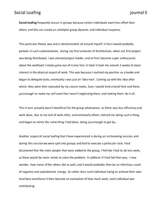 Social Loafing journal 3 
Social loafing frequently occurs in groups because certain individuals exert less effort than 
others and this can create an unhelpful group dynamic and individual response. 
This particular theory was and is demonstrated all around myself. In fact I would probably 
partake in such a phenomenon, during my first semester of Architecture, when out first project 
was being distributed. I was elected project leader, and at first I became super enthusiastic 
about the workload I slowly grew out of it very fast. In total it took me around 2 weeks to loose 
interest in the physical aspect of work. This was because I realized my position as a leader and 
began to delegate tasks, eventually I was just an ‘idea man’. Coming up with the idea after 
which, they were then executed by my course mates. Sure I would lend a hand here and there, 
just enough to make my self seem like I wasn’t neglecting them, and making them do it all. 
This in turn actually wasn’t beneficial for the group whatsoever, as there was less efficiency and 
work done, due to my lack of work ethic, and eventually others noticed me doing such a thing, 
and began to mimic the same thing I had done, doing just enough to get by… 
Another aspect of social loafing that I have experienced is during an ice breaking session, and 
during this session we were split into groups and had to execute a particular task. I had 
discovered that the more people that were added to the group, I felt like I had to do less work, 
as there would be more minds to solve the problem. In addition if I had felt that way, I now 
wonder, how many of the others did as well, and it would probably then be an infectious could 
of negative and unproductive energy. So rather than each individual trying to achieve their own 
level best excellence it then became an evaluation of how much work, each individual was 
contributing. 
 
