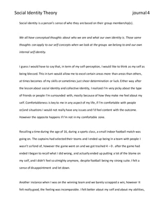 Social Identity Theory journal 4 
Social identity is a person’s sense of who they are based on their group membership(s). 
We all have conceptual thoughts about who we are and what our own identity is. Those same 
thoughts can apply to our self-concepts when we look at the groups we belong to and our own 
internal self identity. 
I guess I would have to say that, in term of my self-perception, I would like to think as my self as 
being blessed. This in turn would allow me to excel certain areas more than areas than others, 
at times becomes of my skills or sometimes just sheer determination or luck. Either way after 
the lesson about social identity and collective identity, I realized I’m very picky about the type 
of friends or people I’m surrounded with, mostly because of how they make me feel about my 
self. Comfortableness is key to me in any aspect of my life, if I’m comfortable with people 
or/and situations I would not really have any issues and I’d feel content with the outcome. 
However the opposite happens if I’m not in my comfortable zone. 
Recalling a time during the age of 16, during a sports class, a small indoor football match was 
going on. The captains had selected their teams and I ended up being in a team with people I 
wasn’t so fond of, however the game went on and we got trashed 4 – 0 . after the game had 
ended I began to recall what I did wrong, and actually ended up putting a lot of the blame on 
my self, and I didn’t feel so almighty anymore, despite football being my strong suite. I felt a 
sense of disappointment and let down. 
Another instance when I was on the winning team and we barely scrapped a win, however It 
felt really good, the feeling was incomparable. I felt better about my self and about my abilities, 
 