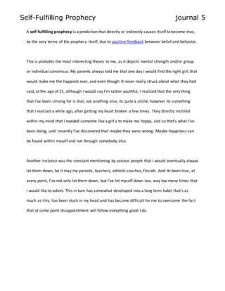 Self-Fulfilling Prophecy journal 5 
A self-fulfilling prophecy is a prediction that directly or indirectly causes itself to become true, 
by the very terms of the prophecy itself, due to positive feedback between belief and behavior. 
This is probably the most interesting theory to me, as it depicts mental strength and/or group 
or individual consensus. My parents always told me that one day I would find the right girl, that 
would make me the happiest ever, and even though It never really struck about what they had 
said, at the age of 21, although I would say I’m rather youthful, I realized that the only thing 
that I’ve been striving for is that, not anything else, its quite a cliché, however its something 
that I realized a while ago, after getting my heart broken a few times. They directly instilled 
within my mind that I needed someone like a girl a to make me happy, and so that’s what I’ve 
been doing, until recently I’ve discovered that maybe they were wrong. Maybe happiness can 
be found within myself and not through somebody else. 
Another instance was the constant mentioning by various people that I would eventually always 
let them down, be it may my parents, teachers, athletic coaches, friends. And Its been true, at 
every point, I’ve not only let them down, but I’ve let myself down too, way too many times that 
I would like to admit. This in turn has somewhat developed into a long term habit that’s as 
much as I try, has been stuck in my head and has become difficult for me to overcome the fact 
that at some point disappointment will follow everything good I do. 
 