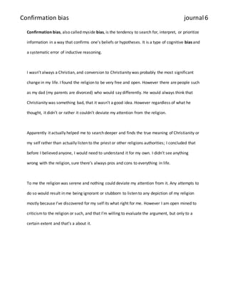 Confirmation bias journal 6 
Confirmation bias, also called myside bias, is the tendency to search for, interpret, or prioritize 
information in a way that confirms one's beliefs or hypotheses. It is a type of cognitive bias and 
a systematic error of inductive reasoning. 
I wasn’t always a Christian, and conversion to Christianity was probably the most significant 
change in my life. I found the religion to be very free and open. However there are people such 
as my dad (my parents are divorced) who would say differently. He would always think that 
Christianity was something bad, that it wasn’t a good idea. However regardless of what he 
thought, it didn’t or rather it couldn’t deviate my attention from the religion. 
Apparently it actually helped me to search deeper and finds the true meaning of Christianity or 
my self rather than actually listen to the priest or other religions authorities; I concluded that 
before I believed anyone, I would need to understand it for my own. I didn’t see anything 
wrong with the religion, sure there’s always pros and cons to everything in life. 
To me the religion was serene and nothing could deviate my attention from it. Any attempts to 
do so would result in me being ignorant or stubborn to listen to any depiction of my religion 
mostly because I’ve discovered for my self its what right for me. However I am open mined to 
criticism to the religion or such, and that I’m willing to evaluate the argument, but only to a 
certain extent and that’s a about it. 
 