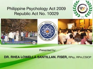 Philippine Psychology Act 2009
Republic Act No. 10029
Presented by:
DR. RHEA LOWELLA SANTILLAN. FISER, RPsy, RPm,CSIOP
 