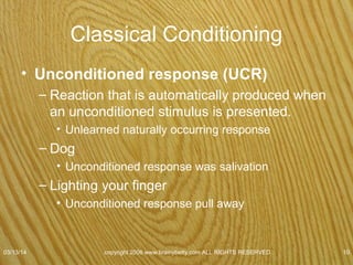 Classical Conditioning
• A neutral stimulus (NS)
–Stimulus that, before conditioning, does not
elicit a particular response.
–Dog
• Bell
– Does not naturally & automatically produce a
response
07/08/15
copyright 2006 www.brainybetty.com ALL RIGHTS
RESERVED. 10
 