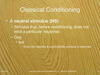 Classical Conditioning
• Conditioned stimulus (CS)
– Neutral stimulus that acquires ability to elicit a
conditioned response after being paired with an
unconditioned stimulus.
– Dog
• Paired sound of bell with meat
– Tone no longer neutral stimulus
» Conditioned stimulus
07/08/15
copyright 2006 www.brainybetty.com ALL RIGHTS
RESERVED. 11
 