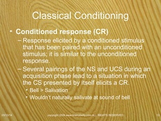 Classical Conditioning Cont.
• Neurological change occurs before eating.
• Dopamine in addicts
– Released before get the drug in anticipation of
receiving it.
• Classical conditioning
related to a spanking?
07/08/15
copyright 2006 www.brainybetty.com ALL RIGHTS
RESERVED. 13
 
