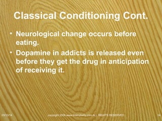Classical Conditioning Cont.
• Sound of a can opener
• Fish swim fast when knock on the aquarium.
• Taught the fish to have a physiological response to
the tapping.
• Learned tap = food
• Consistent
• Short time interval
• * Conduct experiment on Crunch.
07/08/15
copyright 2006 www.brainybetty.com ALL RIGHTS
RESERVED. 14
 