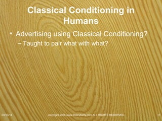 Classical Conditioning
• John Watson & Rosalie Rayner
–Demonstrated
• Emotions can be learned by classically
conditioning
– 9-month-old Little Albert to fear a white rat.
• Every time Albert reached for rat
– Struck steel bar
07/08/15
copyright 2006 www.brainybetty.com ALL RIGHTS
RESERVED. 17
 