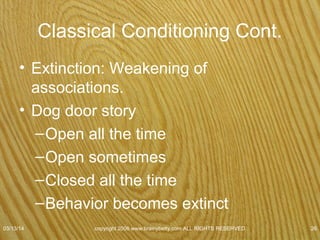 Classical Conditioning
• Extinction
• General term for a reduction & eventual disappearance of a behavior
• Process of getting rid of a conditioned response
• Classical conditioning
– Extinction occurs when repeated presentation of CS alone leads to a
decrease in the strength of the CR.
07/08/15
copyright 2006 www.brainybetty.com ALL RIGHTS
RESERVED. 26
 