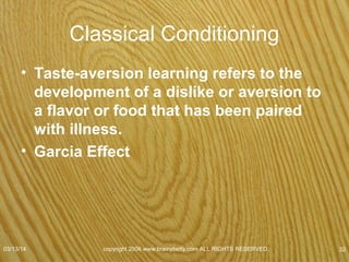 Operant Conditioning
• Also known as instrumental conditioning, an
organism operates on its environment to produce a
change.
• Teaches subjects to associate behaviors with their
consequences
– Subject acts first
– Environment responds to the action
• Classical Conditioning
– Environment acts first by triggering or eliciting a response
from subject
07/08/15
copyright 2006 www.brainybetty.com ALL RIGHTS
RESERVED. 32
 