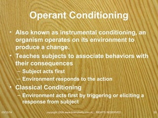 Operant Conditioning
• Behaviors more likely to be repeated if they
are followed by a reward or an incentive to
do it again.
• Less likely to be repeated if followed by a
punishment.
– Principles apply to both Operant & Classical
Conditioning
• Extinction
• Generalization
• Discrimination
07/08/15
copyright 2006 www.brainybetty.com ALL RIGHTS
RESERVED. 33
 